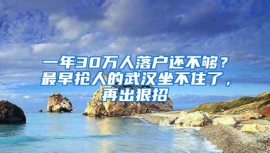 一年30萬人落戶還不夠？最早搶人的武漢坐不住了，再出狠招