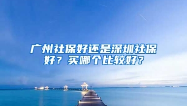 廣州社保好還是深圳社保好？買哪個比較好？