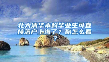 北大清華本科畢業(yè)生可直接落戶上海了？你怎么看？