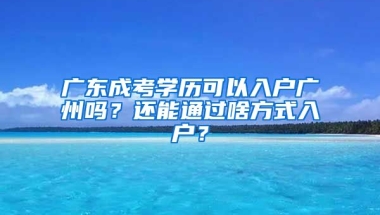 廣東成考學歷可以入戶廣州嗎？還能通過啥方式入戶？