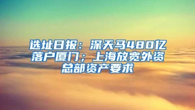 選址日?qǐng)?bào)：深天馬480億落戶廈門；上海放寬外資總部資產(chǎn)要求