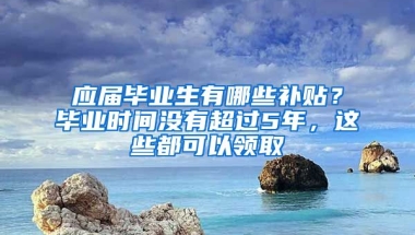 應(yīng)屆畢業(yè)生有哪些補(bǔ)貼？畢業(yè)時(shí)間沒(méi)有超過(guò)5年，這些都可以領(lǐng)取