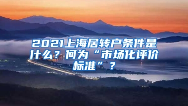 2021上海居轉(zhuǎn)戶條件是什么？何為“市場(chǎng)化評(píng)價(jià)標(biāo)準(zhǔn)”？