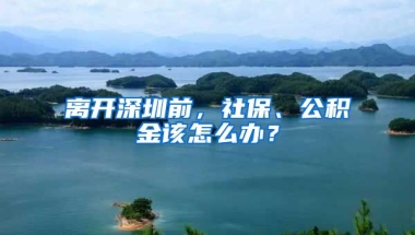 離開深圳前，社保、公積金該怎么辦？