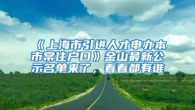 《上海市引進(jìn)人才申辦本市常住戶口》金山最新公示名單來了，看看都有誰