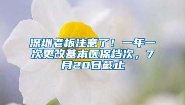 深圳老板注意了！一年一次更改基本醫(yī)保檔次，7月20日截止