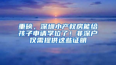 重磅，深圳小產(chǎn)權(quán)房能給孩子申請(qǐng)學(xué)位了！非深戶(hù)僅需提供這些證明