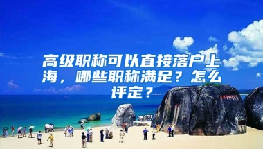 高級職稱可以直接落戶上海，哪些職稱滿足？怎么評定？