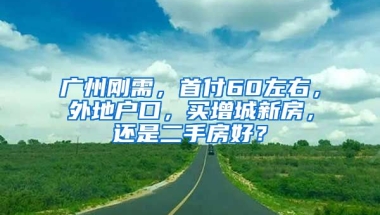 廣州剛需，首付60左右，外地戶口，買(mǎi)增城新房，還是二手房好？