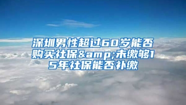 深圳男性超過(guò)60歲能否購(gòu)買社保&未繳夠15年社保能否補(bǔ)繳