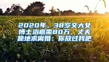 2020年，38歲交大女博士治癌需80萬，丈夫跪地求離婚：你放過我吧