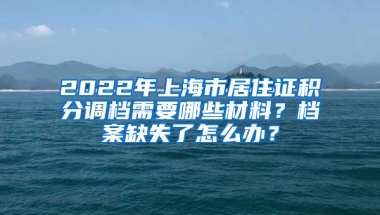 2022年上海市居住證積分調(diào)檔需要哪些材料？檔案缺失了怎么辦？