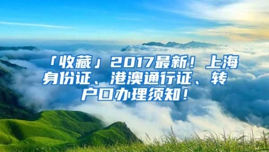 「收藏」2017最新！上海身份證、港澳通行證、轉(zhuǎn)戶口辦理須知！