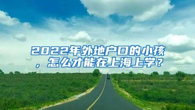 2022年外地戶口的小孩，怎么才能在上海上學(xué)？