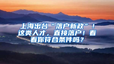 上海出臺“落戶新政”！這類人才，直接落戶！看看你符合條件嗎？