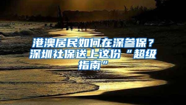 港澳居民如何在深參保？深圳社保送上這份“超級(jí)指南”