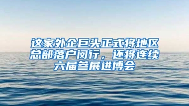 這家外企巨頭正式將地區(qū)總部落戶閔行，還將連續(xù)六屆參展進(jìn)博會