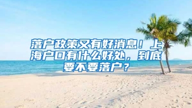 落戶政策又有好消息！上海戶口有什么好處，到底要不要落戶？