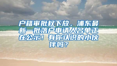 戶籍審批權(quán)下放，浦東最新一批落戶申請人名單正在公示！有你認識的小伙伴嗎？