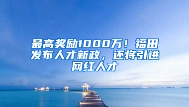 最高獎(jiǎng)勵(lì)1000萬(wàn)！福田發(fā)布人才新政，還將引進(jìn)網(wǎng)紅人才