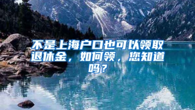 不是上海戶口也可以領(lǐng)取退休金，如何領(lǐng)，您知道嗎？