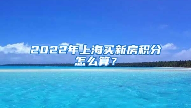 2022年上海買新房積分怎么算？