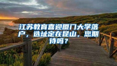 江蘇教育喜迎廈門(mén)大學(xué)落戶，選址定在昆山，您期待嗎？