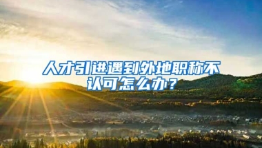 人才引進遇到外地職稱不認可怎么辦？