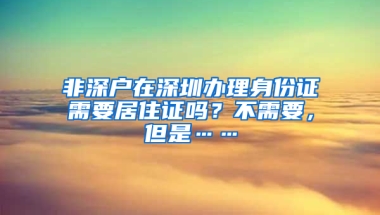 非深戶在深圳辦理身份證需要居住證嗎？不需要，但是……