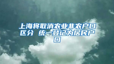 上海將取消農(nóng)業(yè)非農(nóng)戶口區(qū)分 統(tǒng)一登記為居民戶口