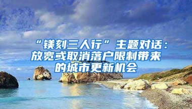 “鎂刻三人行”主題對(duì)話：放寬或取消落戶限制帶來(lái)的城市更新機(jī)會(huì)