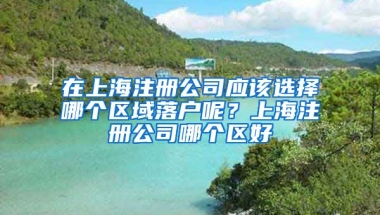 在上海注冊(cè)公司應(yīng)該選擇哪個(gè)區(qū)域落戶呢？上海注冊(cè)公司哪個(gè)區(qū)好