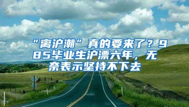 “離滬潮”真的要來了？985畢業(yè)生滬漂六年，無奈表示堅(jiān)持不下去