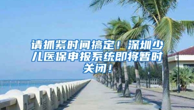 請抓緊時間搞定！深圳少兒醫(yī)保申報系統(tǒng)即將暫時關(guān)閉！