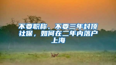 不要職稱、不要三年封頂社保，如何在二年內(nèi)落戶上海