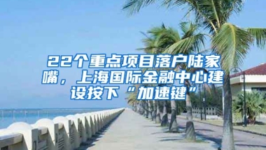 22個(gè)重點(diǎn)項(xiàng)目落戶陸家嘴，上海國際金融中心建設(shè)按下“加速鍵”