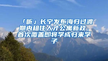 「聽」長寧發(fā)布海歸過渡期內(nèi)租住人才公寓新政，首次覆蓋即將學(xué)成歸來學(xué)子