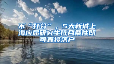 不“打分”，5大新城上海應(yīng)屆研究生符合條件即可直接落戶