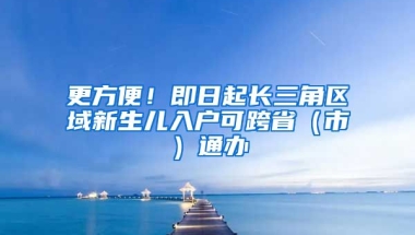 更方便！即日起長(zhǎng)三角區(qū)域新生兒入戶可跨省（市）通辦