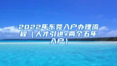 2022年東莞入戶辦理流程（人才引進+兩個五年入戶）