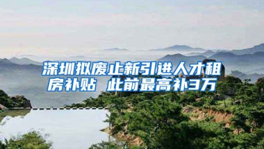 深圳擬廢止新引進人才租房補貼 此前最高補3萬