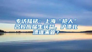 專訪陸銘：上?！皳屓恕泵?yīng)屆生獲益，滬漂北漂誰(shuí)來(lái)管？