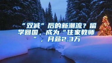 “雙減”后的新潮流？留學(xué)回國，成為“住家教師”，月薪2.3萬