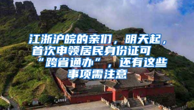 江浙滬皖的親們，明天起，首次申領(lǐng)居民身份證可“跨省通辦”，還有這些事項需注意