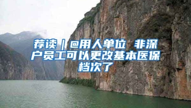 薦讀｜@用人單位 非深戶員工可以更改基本醫(yī)保檔次了