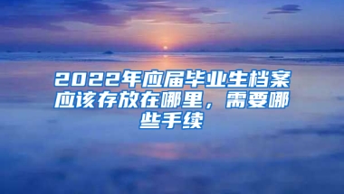 2022年應(yīng)屆畢業(yè)生檔案應(yīng)該存放在哪里，需要哪些手續(xù)