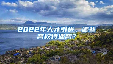 2022年人才引進(jìn)，哪些高校待遇高？