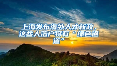 上海發(fā)布海外人才新政，這些人落戶將有“綠色通道”