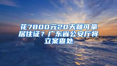 花7800元20天就可拿居住證？廣東省公安廳將立案查處