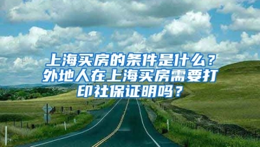 上海買房的條件是什么？外地人在上海買房需要打印社保證明嗎？